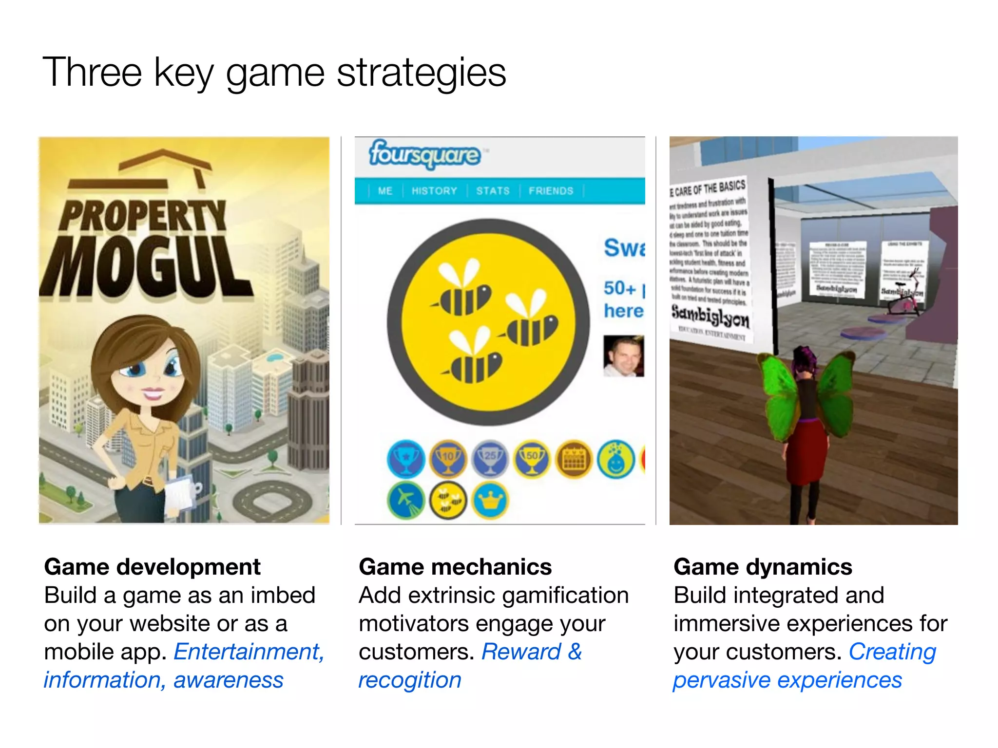 Three key game strategies




Game development             Game mechanics              Game dynamics
Build a game as an imbed     Add extrinsic gamiﬁcation   Build integrated and
on your website or as a      motivators engage your      immersive experiences for
mobile app. Entertainment,   customers. Reward &         your customers. Creating
information, awareness       recogition                  pervasive experiences
 