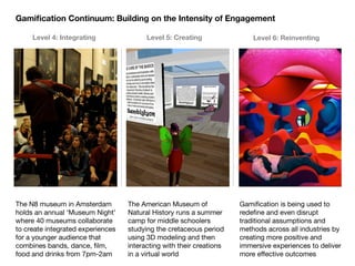 Gamiﬁcation Continuum: Building on the Intensity of Engagement

     Level 4: Integrating                Level 5: Creating                Level 6: Reinventing




The N8 museum in Amsterdam         The American Museum of             Gamiﬁcation is being used to
holds an annual ‘Museum Night’     Natural History runs a summer      redeﬁne and even disrupt
where 40 museums collaborate       camp for middle schoolers          traditional assumptions and
to create integrated experiences   studying the cretaceous period     methods across all industries by
for a younger audience that        using 3D modeling and then         creating more positive and
combines bands, dance, ﬁlm,        interacting with their creations   immersive experiences to deliver
food and drinks from 7pm-2am       in a virtual world                 more effective outcomes
 