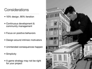 Considerations
• 10% design, 90% iteration

• Continuous development &
  community management

• Focus on positive behaviors

• Design around intrinsic motivators

• Unintended consequences happen

• Simplicity

• A game strategy may not be right
  for your project
 