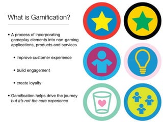 What is Gamiﬁcation?

• A process of incorporating
  gameplay elements into non-gaming
  applications, products and services


  • improve customer experience


  • build engagement


  • create loyalty


• Gamiﬁcation helps drive the journey
  but it’s not the core experience
 