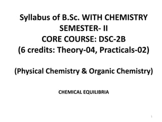 Syllabus of B.Sc. WITH CHEMISTRY
SEMESTER- II
CORE COURSE: DSC-2B
(6 credits: Theory-04, Practicals-02)
(Physical Chemistry & Organic Chemistry)
CHEMICAL EQUILIBRIA
1
 