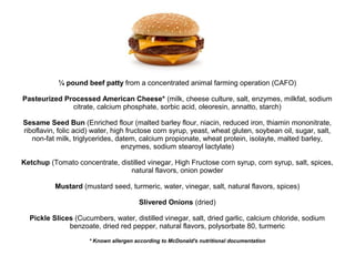 ¼ pound beef patty from a concentrated animal farming operation (CAFO)
Pasteurized Processed American Cheese* (milk, cheese culture, salt, enzymes, milkfat, sodium
citrate, calcium phosphate, sorbic acid, oleoresin, annatto, starch)
Sesame Seed Bun (Enriched flour (malted barley flour, niacin, reduced iron, thiamin mononitrate,
riboflavin, folic acid) water, high fructose corn syrup, yeast, wheat gluten, soybean oil, sugar, salt,
non-fat milk, triglycerides, datem, calcium propionate, wheat protein, isolayte, malted barley,
enzymes, sodium stearoyl lactylate)
Ketchup (Tomato concentrate, distilled vinegar, High Fructose corn syrup, corn syrup, salt, spices,
natural flavors, onion powder
Mustard (mustard seed, turmeric, water, vinegar, salt, natural flavors, spices)
Slivered Onions (dried)
Pickle Slices (Cucumbers, water, distilled vinegar, salt, dried garlic, calcium chloride, sodium
benzoate, dried red pepper, natural flavors, polysorbate 80, turmeric
* Known allergen according to McDonald's nutritional documentation
 