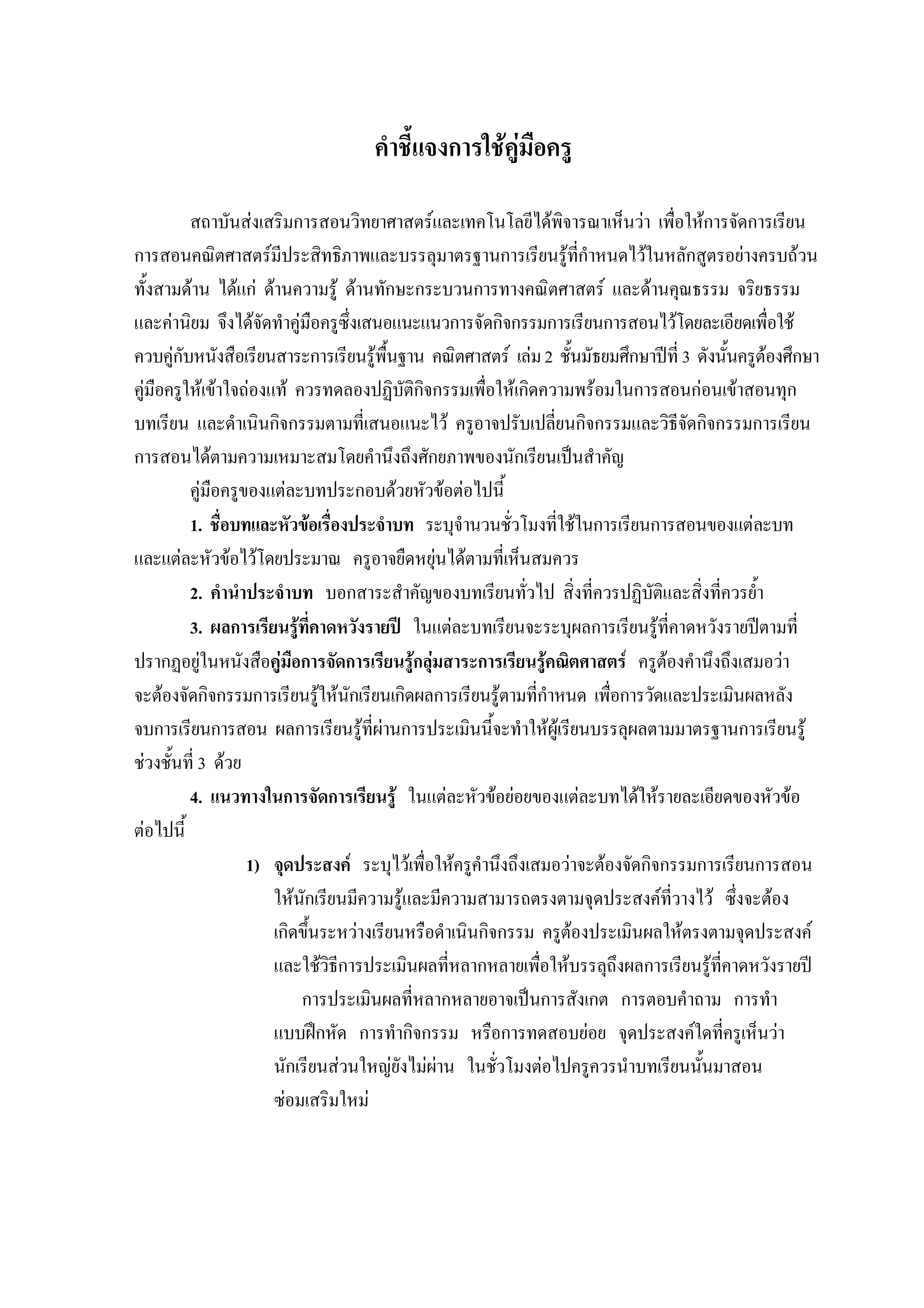 คําชี้แจงการใชคูมือครู
สถาบันสงเสริมการสอนวิทยาศาสตรและเทคโนโลยีไดพิจารณาเห็นวา เพื่อใหการจัดการเรียน
การสอนคณิตศาสตรมีประสิทธิภาพและบรรลุมาตรฐานการเรียนรูที่กําหนดไวในหลักสูตรอยางครบถวน
ทั้งสามดาน ไดแก ดานความรู ดานทักษะกระบวนการทางคณิตศาสตร และดานคุณธรรม จริยธรรม
และคานิยม จึงไดจัดทําคูมือครูซึ่งเสนอแนะแนวการจัดกิจกรรมการเรียนการสอนไวโดยละเอียดเพื่อใช
ควบคูกับหนังสือเรียนสาระการเรียนรูพื้นฐาน คณิตศาสตร เลม2 ชั้นมัธยมศึกษาปที่ 3 ดังนั้นครูตองศึกษา
คูมือครูใหเขาใจถองแท ควรทดลองปฏิบัติกิจกรรมเพื่อใหเกิดความพรอมในการสอนกอนเขาสอนทุก
บทเรียน และดําเนินกิจกรรมตามที่เสนอแนะไว ครูอาจปรับเปลี่ยนกิจกรรมและวิธีจัดกิจกรรมการเรียน
การสอนไดตามความเหมาะสมโดยคํานึงถึงศักยภาพของนักเรียนเปนสําคัญ
คูมือครูของแตละบทประกอบดวยหัวขอตอไปนี้
1. ชื่อบทและหัวขอเรื่องประจําบท ระบุจํานวนชั่วโมงที่ใชในการเรียนการสอนของแตละบท
และแตละหัวขอไวโดยประมาณ ครูอาจยืดหยุนไดตามที่เห็นสมควร
2. คํานําประจําบท บอกสาระสําคัญของบทเรียนทั่วไป สิ่งที่ควรปฏิบัติและสิ่งที่ควรย้ํา
3. ผลการเรียนรูที่คาดหวังรายป ในแตละบทเรียนจะระบุผลการเรียนรูที่คาดหวังรายปตามที่
ปรากฏอยูในหนังสือคูมือการจัดการเรียนรูกลุมสาระการเรียนรูคณิตศาสตร ครูตองคํานึงถึงเสมอวา
จะตองจัดกิจกรรมการเรียนรูใหนักเรียนเกิดผลการเรียนรูตามที่กําหนด เพื่อการวัดและประเมินผลหลัง
จบการเรียนการสอน ผลการเรียนรูที่ผานการประเมินนี้จะทําใหผูเรียนบรรลุผลตามมาตรฐานการเรียนรู
ชวงชั้นที่ 3 ดวย
4. แนวทางในการจัดการเรียนรู ในแตละหัวขอยอยของแตละบทไดใหรายละเอียดของหัวขอ
ตอไปนี้
1) จุดประสงค ระบุไวเพื่อใหครูคํานึงถึงเสมอวาจะตองจัดกิจกรรมการเรียนการสอน
ใหนักเรียนมีความรูและมีความสามารถตรงตามจุดประสงคที่วางไว ซึ่งจะตอง
เกิดขึ้นระหวางเรียนหรือดําเนินกิจกรรม ครูตองประเมินผลใหตรงตามจุดประสงค
และใชวิธีการประเมินผลที่หลากหลายเพื่อใหบรรลุถึงผลการเรียนรูที่คาดหวังรายป
การประเมินผลที่หลากหลายอาจเปนการสังเกต การตอบคําถาม การทํา
แบบฝกหัด การทํากิจกรรม หรือการทดสอบยอย จุดประสงคใดที่ครูเห็นวา
นักเรียนสวนใหญยังไมผาน ในชั่วโมงตอไปครูควรนําบทเรียนนั้นมาสอน
ซอมเสริมใหม
 