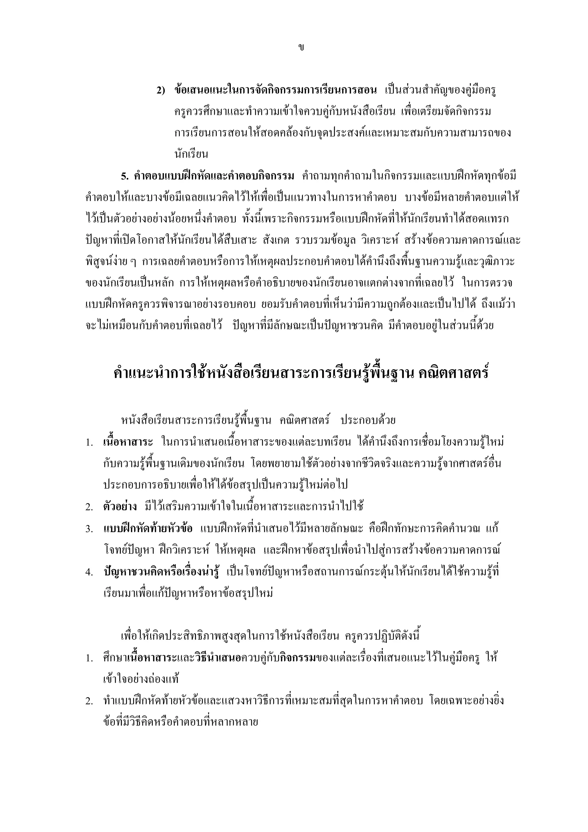 ข
2) ขอเสนอแนะในการจัดกิจกรรมการเรียนการสอน เปนสวนสําคัญของคูมือครู
ครูควรศึกษาและทําความเขาใจควบคูกับหนังสือเรียน เพื่อเตรียมจัดกิจกรรม
การเรียนการสอนใหสอดคลองกับจุดประสงคและเหมาะสมกับความสามารถของ
นักเรียน
5. คําตอบแบบฝกหัดและคําตอบกิจกรรม คําถามทุกคําถามในกิจกรรมและแบบฝกหัดทุกขอมี
คําตอบใหและบางขอมีเฉลยแนวคิดไวใหเพื่อเปนแนวทางในการหาคําตอบ บางขอมีหลายคําตอบแตให
ไวเปนตัวอยางอยางนอยหนึ่งคําตอบ ทั้งนี้เพราะกิจกรรมหรือแบบฝกหัดที่ใหนักเรียนทําไดสอดแทรก
ปญหาที่เปดโอกาสใหนักเรียนไดสืบเสาะ สังเกต รวบรวมขอมูล วิเคราะห สรางขอความคาดการณและ
พิสูจนงาย ๆ การเฉลยคําตอบหรือการใหเหตุผลประกอบคําตอบไดคํานึงถึงพื้นฐานความรูและวุฒิภาวะ
ของนักเรียนเปนหลัก การใหเหตุผลหรือคําอธิบายของนักเรียนอาจแตกตางจากที่เฉลยไว ในการตรวจ
แบบฝกหัดครูควรพิจารณาอยางรอบคอบ ยอมรับคําตอบที่เห็นวามีความถูกตองและเปนไปได ถึงแมวา
จะไมเหมือนกับคําตอบที่เฉลยไว ปญหาที่มีลักษณะเปนปญหาชวนคิด มีคําตอบอยูในสวนนี้ดวย
คําแนะนําการใชหนังสือเรียนสาระการเรียนรูพื้นฐาน คณิตศาสตร
หนังสือเรียนสาระการเรียนรูพื้นฐาน คณิตศาสตร ประกอบดวย
1. เนื้อหาสาระ ในการนําเสนอเนื้อหาสาระของแตละบทเรียน ไดคํานึงถึงการเชื่อมโยงความรูใหม
กับความรูพื้นฐานเดิมของนักเรียน โดยพยายามใชตัวอยางจากชีวิตจริงและความรูจากศาสตรอื่น
ประกอบการอธิบายเพื่อใหไดขอสรุปเปนความรูใหมตอไป
2. ตัวอยาง มีไวเสริมความเขาใจในเนื้อหาสาระและการนําไปใช
3. แบบฝกหัดทายหัวขอ แบบฝกหัดที่นําเสนอไวมีหลายลักษณะ คือฝกทักษะการคิดคํานวณ แก
โจทยปญหา ฝกวิเคราะห ใหเหตุผล และฝกหาขอสรุปเพื่อนําไปสูการสรางขอความคาดการณ
4. ปญหาชวนคิดหรือเรื่องนารู เปนโจทยปญหาหรือสถานการณกระตุนใหนักเรียนไดใชความรูที่
เรียนมาเพื่อแกปญหาหรือหาขอสรุปใหม
เพื่อใหเกิดประสิทธิภาพสูงสุดในการใชหนังสือเรียน ครูควรปฏิบัติดังนี้
1. ศึกษาเนื้อหาสาระและวิธีนําเสนอควบคูกับกิจกรรมของแตละเรื่องที่เสนอแนะไวในคูมือครู ให
เขาใจอยางถองแท
2. ทําแบบฝกหัดทายหัวขอและแสวงหาวิธีการที่เหมาะสมที่สุดในการหาคําตอบ โดยเฉพาะอยางยิ่ง
ขอที่มีวิธีคิดหรือคําตอบที่หลากหลาย
 