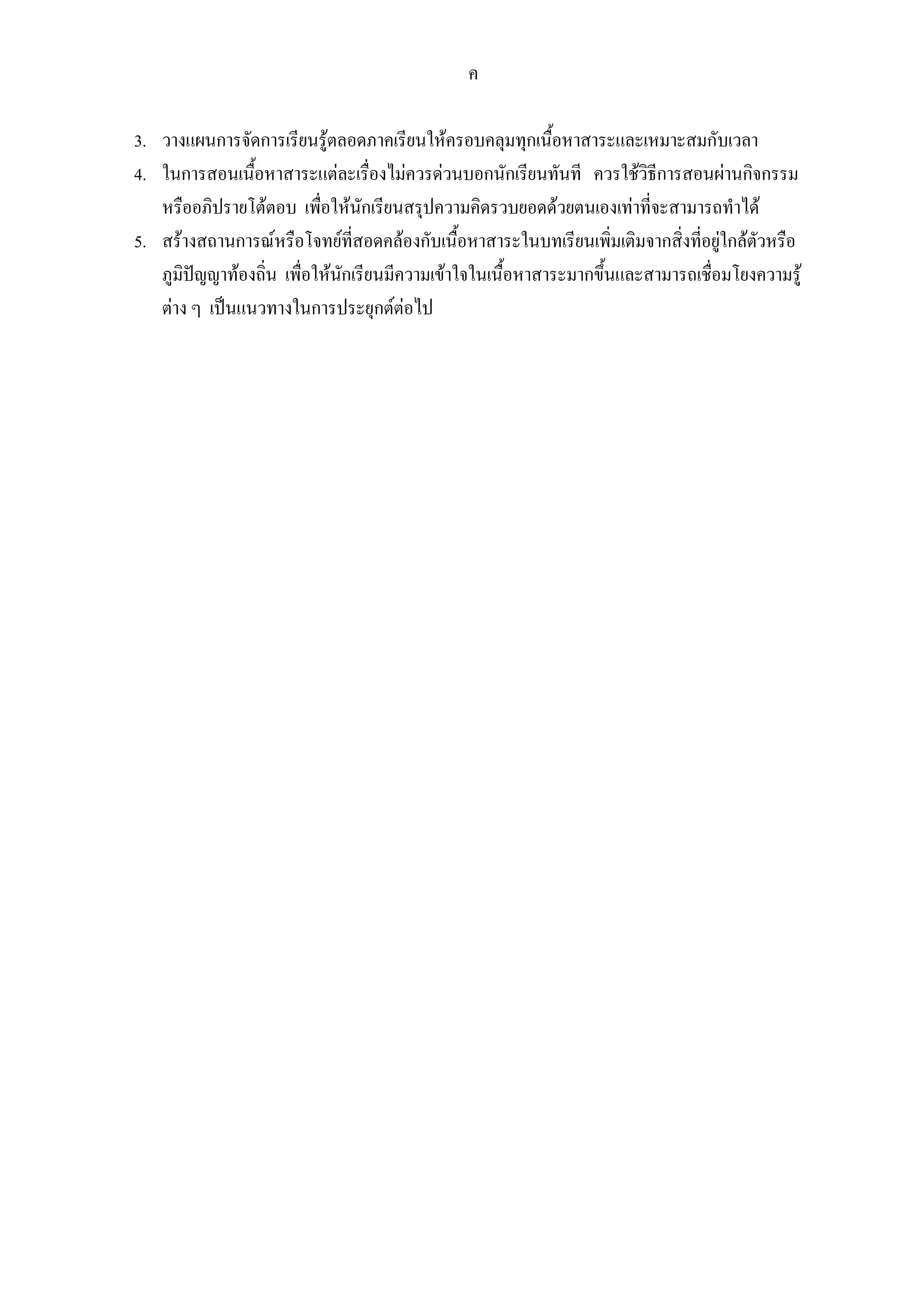 ค
3. วางแผนการจัดการเรียนรูตลอดภาคเรียนใหครอบคลุมทุกเนื้อหาสาระและเหมาะสมกับเวลา
4. ในการสอนเนื้อหาสาระแตละเรื่องไมควรดวนบอกนักเรียนทันที ควรใชวิธีการสอนผานกิจกรรม
หรืออภิปรายโตตอบ เพื่อใหนักเรียนสรุปความคิดรวบยอดดวยตนเองเทาที่จะสามารถทําได
5. สรางสถานการณหรือโจทยที่สอดคลองกับเนื้อหาสาระในบทเรียนเพิ่มเติมจากสิ่งที่อยูใกลตัวหรือ
ภูมิปญญาทองถิ่น เพื่อใหนักเรียนมีความเขาใจในเนื้อหาสาระมากขึ้นและสามารถเชื่อมโยงความรู
ตาง ๆ เปนแนวทางในการประยุกตตอไป
 