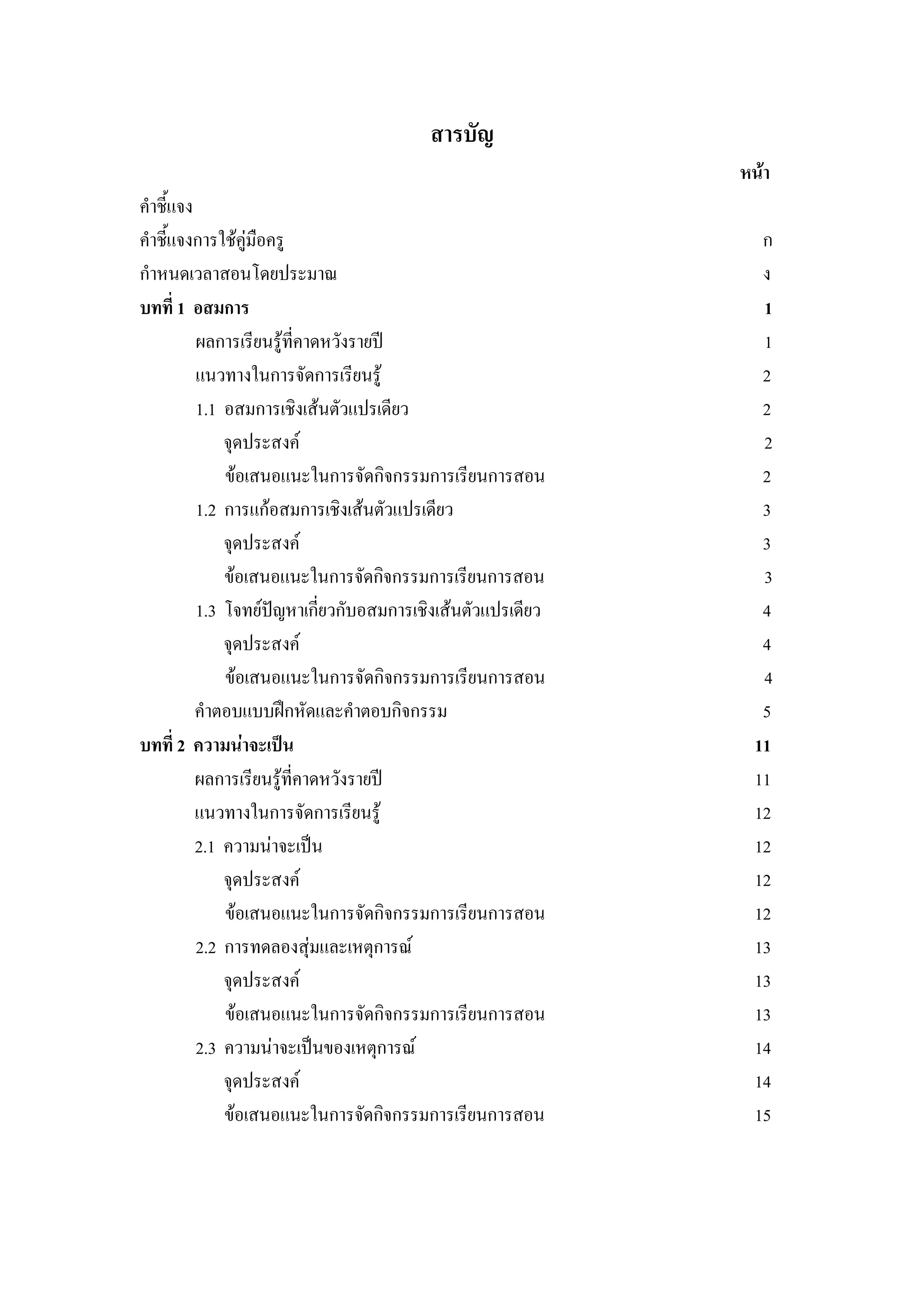 สารบัญ
หนา
คําชี้แจง
คําชี้แจงการใชคูมือครู ก
กําหนดเวลาสอนโดยประมาณ ง
บทที่ 1 อสมการ 1
ผลการเรียนรูที่คาดหวังรายป 1
แนวทางในการจัดการเรียนรู 2
1.1 อสมการเชิงเสนตัวแปรเดียว 2
จุดประสงค 2
ขอเสนอแนะในการจัดกิจกรรมการเรียนการสอน 2
1.2 การแกอสมการเชิงเสนตัวแปรเดียว 3
จุดประสงค 3
ขอเสนอแนะในการจัดกิจกรรมการเรียนการสอน 3
1.3 โจทยปญหาเกี่ยวกับอสมการเชิงเสนตัวแปรเดียว 4
จุดประสงค 4
ขอเสนอแนะในการจัดกิจกรรมการเรียนการสอน 4
คําตอบแบบฝกหัดและคําตอบกิจกรรม 5
บทที่ 2 ความนาจะเปน 11
ผลการเรียนรูที่คาดหวังรายป 11
แนวทางในการจัดการเรียนรู 12
2.1 ความนาจะเปน 12
จุดประสงค 12
ขอเสนอแนะในการจัดกิจกรรมการเรียนการสอน 12
2.2 การทดลองสุมและเหตุการณ 13
จุดประสงค 13
ขอเสนอแนะในการจัดกิจกรรมการเรียนการสอน 13
2.3 ความนาจะเปนของเหตุการณ 14
จุดประสงค 14
ขอเสนอแนะในการจัดกิจกรรมการเรียนการสอน 15
 