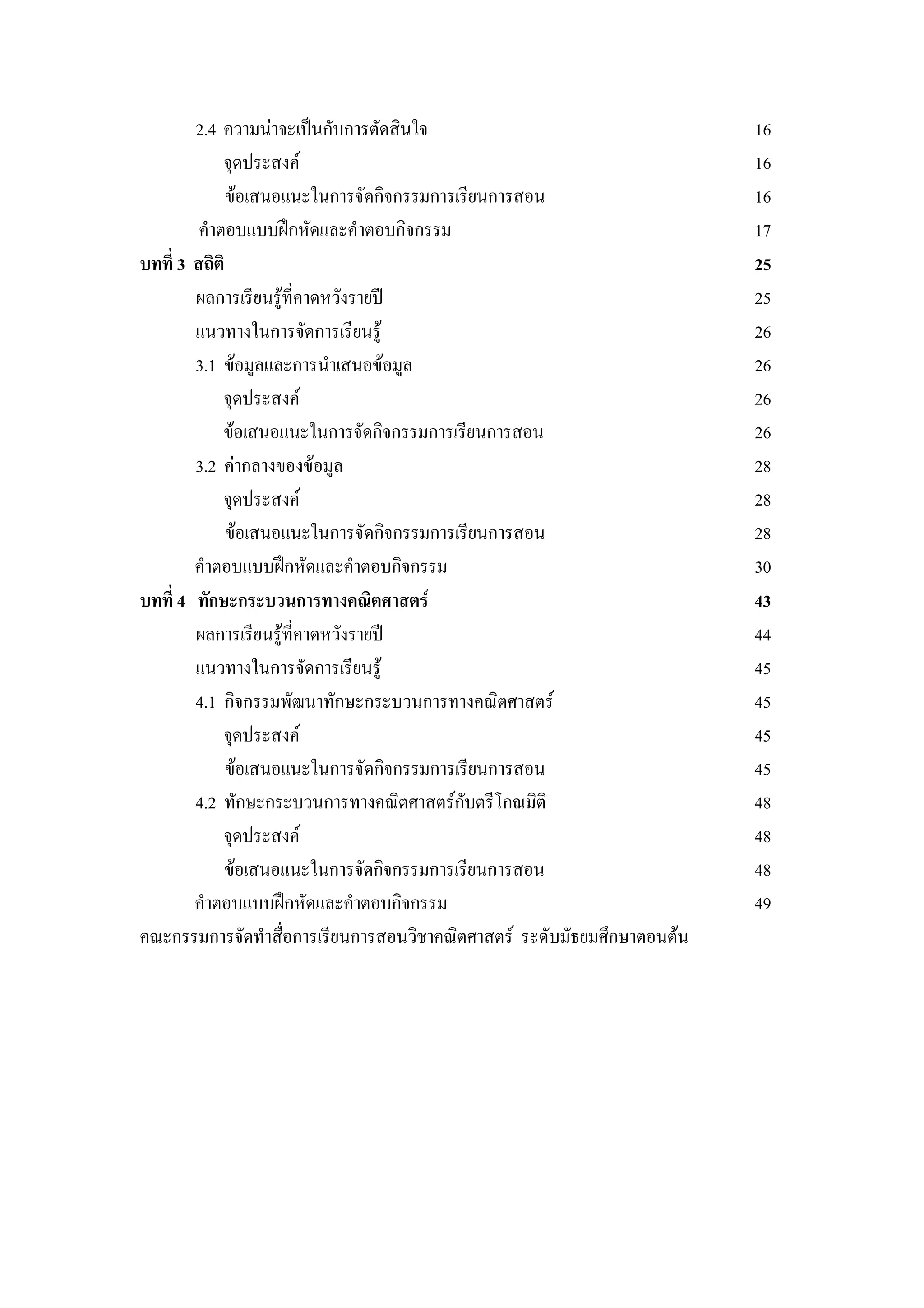2.4 ความนาจะเปนกับการตัดสินใจ 16
จุดประสงค 16
ขอเสนอแนะในการจัดกิจกรรมการเรียนการสอน 16
คําตอบแบบฝกหัดและคําตอบกิจกรรม 17
บทที่ 3 สถิติ 25
ผลการเรียนรูที่คาดหวังรายป 25
แนวทางในการจัดการเรียนรู 26
3.1 ขอมูลและการนําเสนอขอมูล 26
จุดประสงค 26
ขอเสนอแนะในการจัดกิจกรรมการเรียนการสอน 26
3.2 คากลางของขอมูล 28
จุดประสงค 28
ขอเสนอแนะในการจัดกิจกรรมการเรียนการสอน 28
คําตอบแบบฝกหัดและคําตอบกิจกรรม 30
บทที่ 4 ทักษะกระบวนการทางคณิตศาสตร 43
ผลการเรียนรูที่คาดหวังรายป 44
แนวทางในการจัดการเรียนรู 45
4.1 กิจกรรมพัฒนาทักษะกระบวนการทางคณิตศาสตร 45
จุดประสงค 45
ขอเสนอแนะในการจัดกิจกรรมการเรียนการสอน 45
4.2 ทักษะกระบวนการทางคณิตศาสตรกับตรีโกณมิติ 48
จุดประสงค 48
ขอเสนอแนะในการจัดกิจกรรมการเรียนการสอน 48
คําตอบแบบฝกหัดและคําตอบกิจกรรม 49
คณะกรรมการจัดทําสื่อการเรียนการสอนวิชาคณิตศาสตร ระดับมัธยมศึกษาตอนตน
 