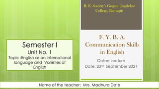 F. Y. B. A.
Communication Skills
in English
Online Lecture
Date: 23rd September 2021
R. E. Society’s Gogate Jogalekar
College, Ratnagiri
Name of the teacher: Mrs. Madhura Date
Semester I
Unit No. 1
Topic :English as an international
language and Varieties of
English
 