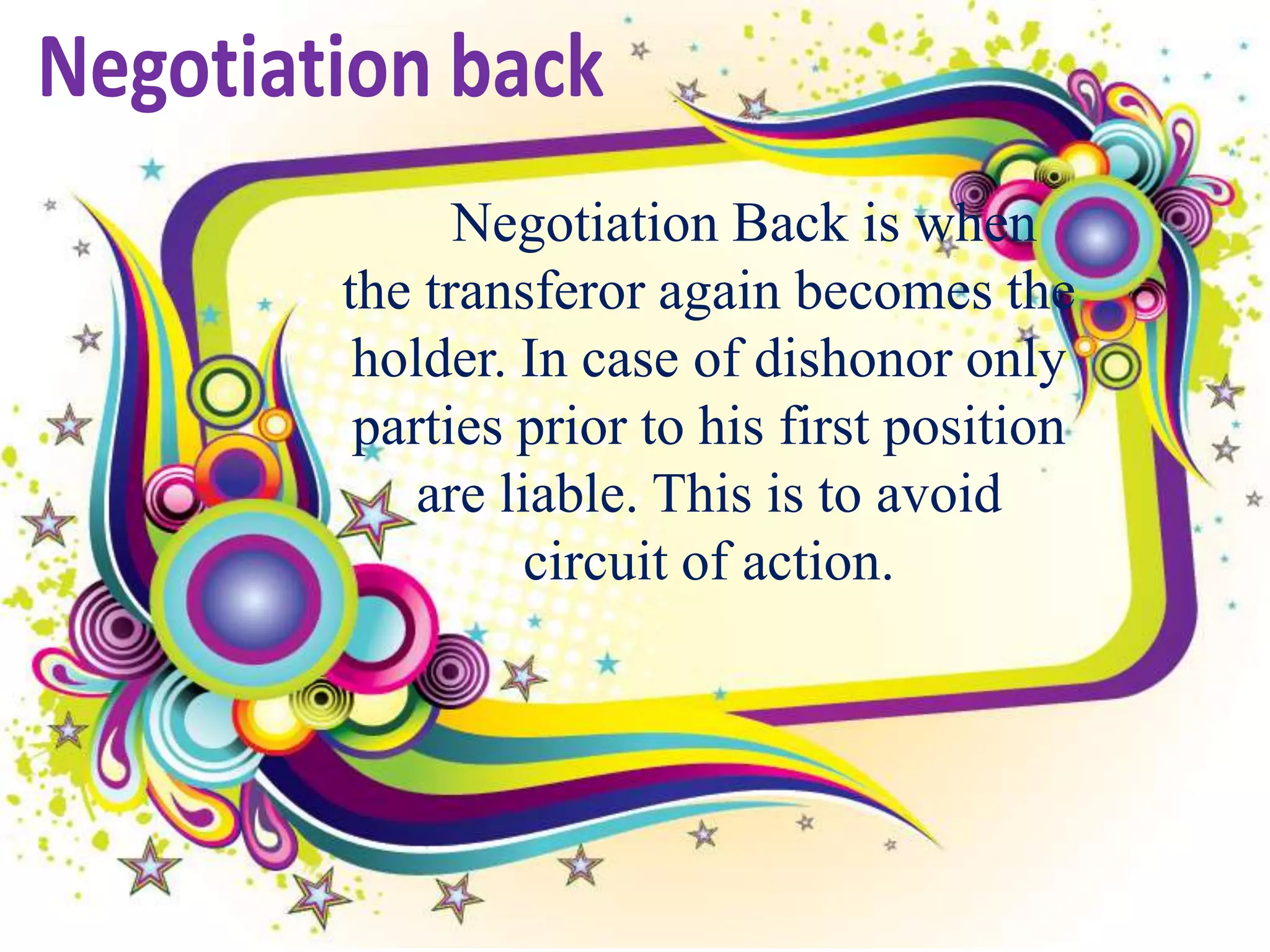 Negotiation Back is when
the transferor again becomes the
 holder. In case of dishonor only
 parties prior to his first position
    are liable. This is to avoid
          circuit of action.
 