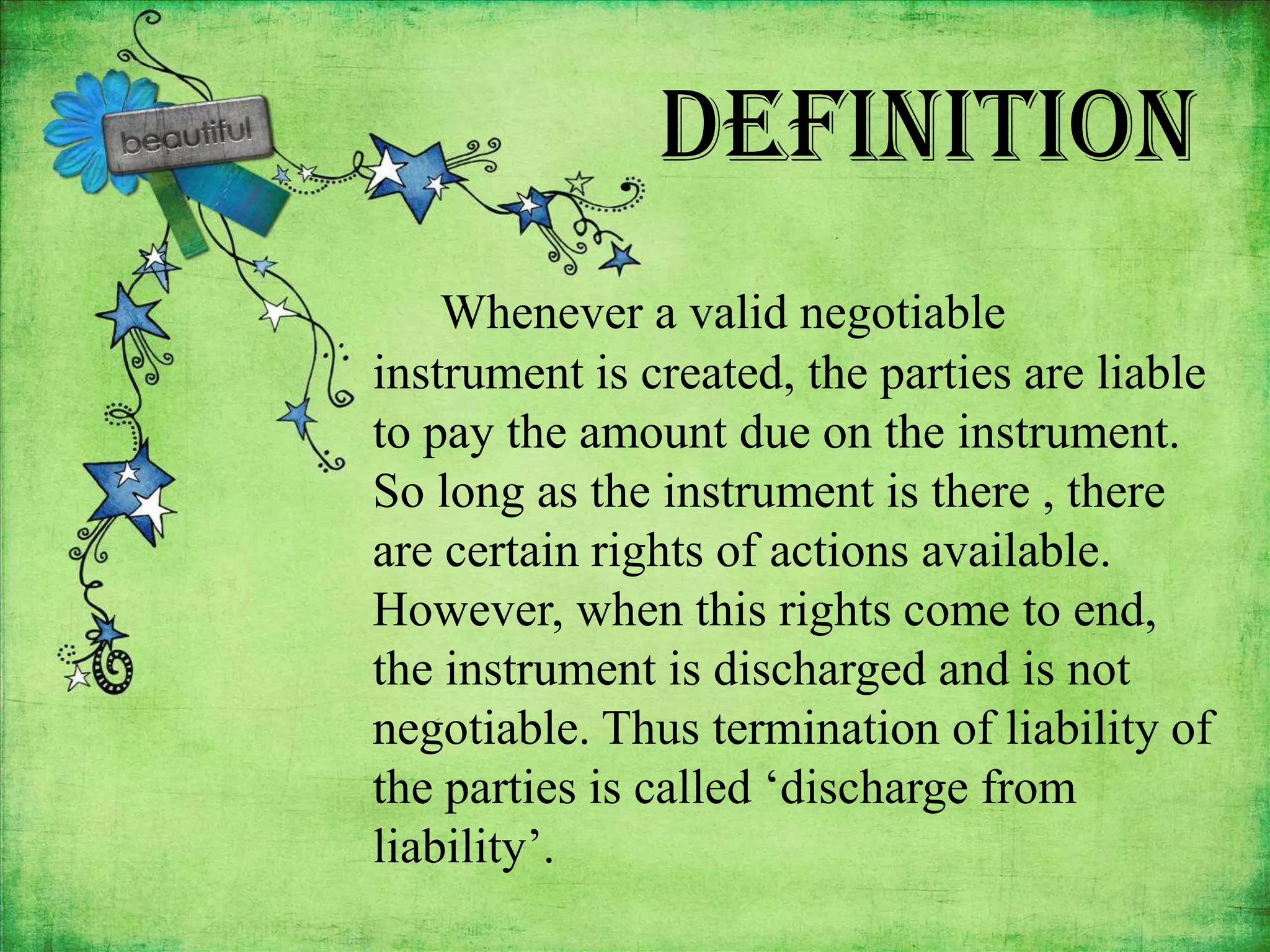 Definition
    Whenever a valid negotiable
instrument is created, the parties are liable
to pay the amount due on the instrument.
So long as the instrument is there , there
are certain rights of actions available.
However, when this rights come to end,
the instrument is discharged and is not
negotiable. Thus termination of liability of
the parties is called ‘discharge from
liability’.
 