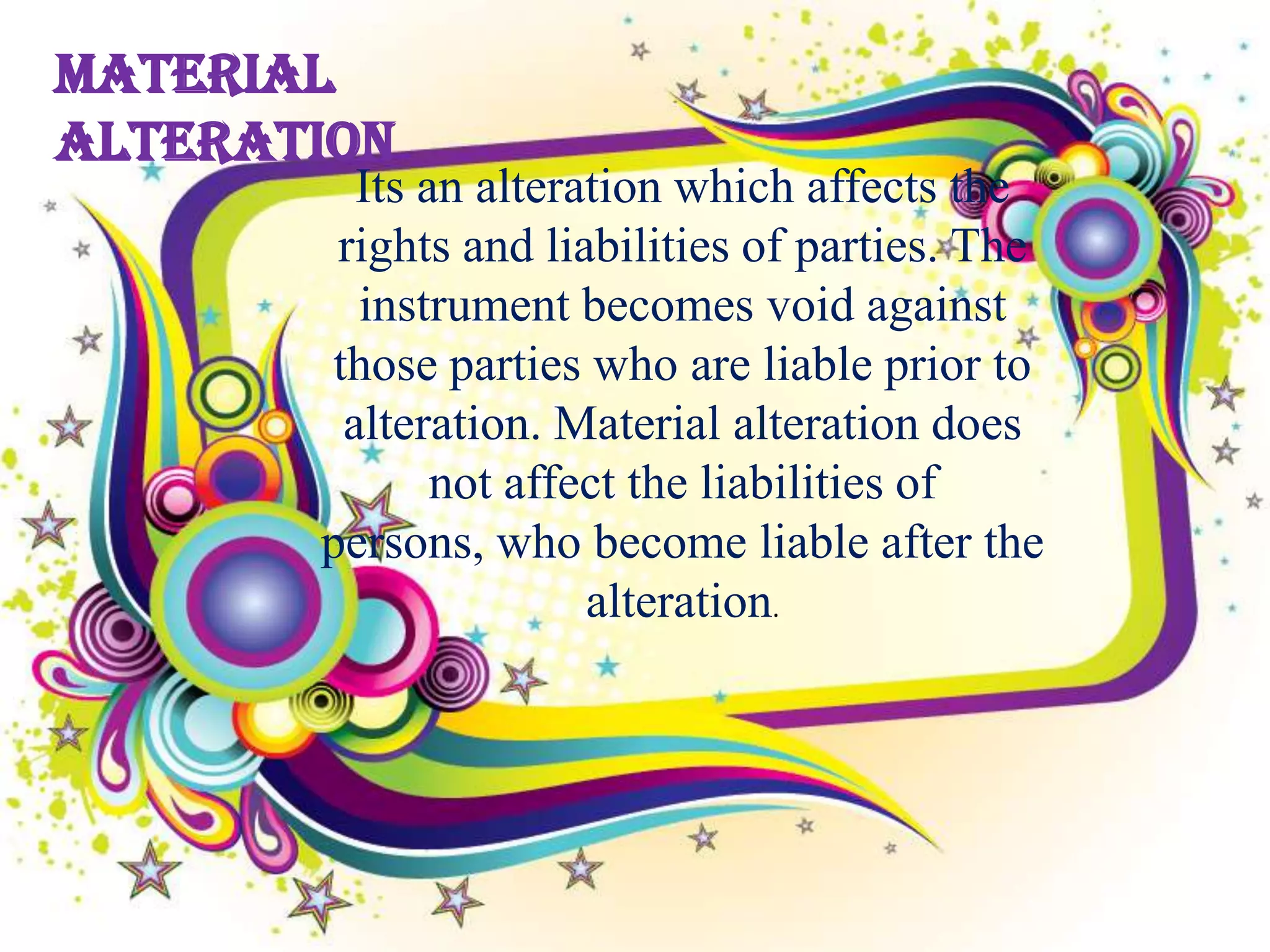 Material
Alteration
         Its an alteration which affects the
        rights and liabilities of parties. The
         instrument becomes void against
       those parties who are liable prior to
        alteration. Material alteration does
              not affect the liabilities of
       persons, who become liable after the
                      alteration.
 