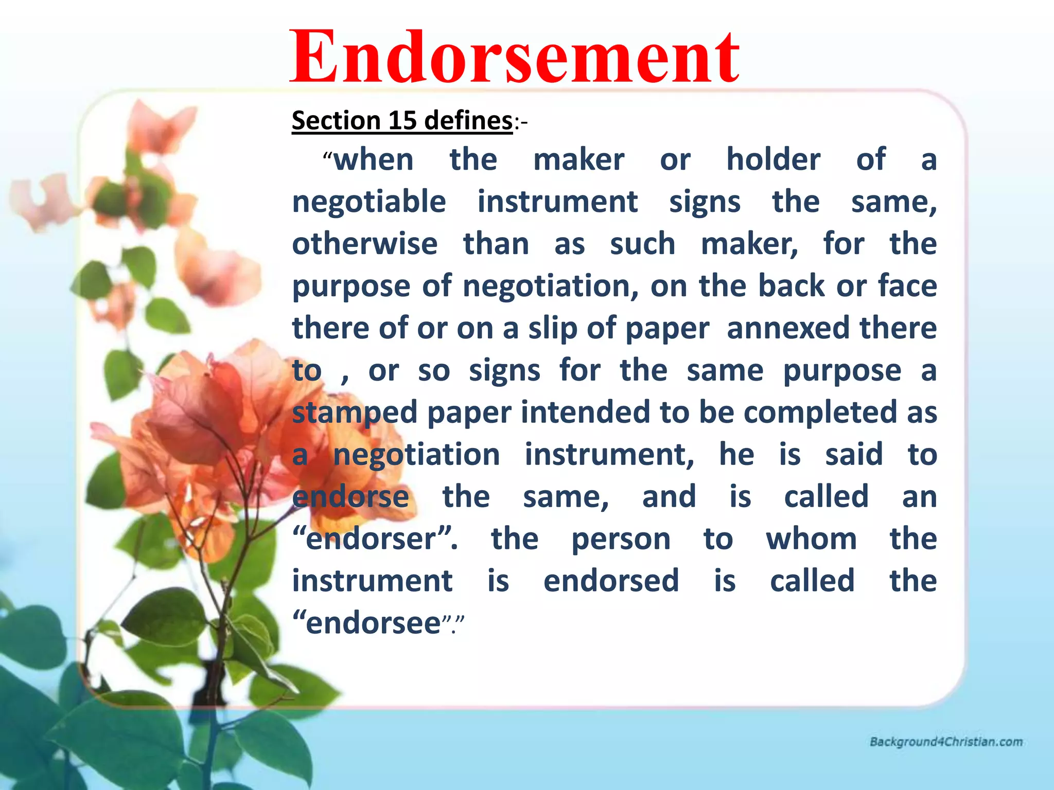 Endorsement
Section 15 defines:-
  “when    the maker or holder of a
negotiable instrument signs the same,
otherwise than as such maker, for the
purpose of negotiation, on the back or face
there of or on a slip of paper annexed there
to , or so signs for the same purpose a
stamped paper intended to be completed as
a negotiation instrument, he is said to
endorse the same, and is called an
“endorser”. the person to whom the
instrument is endorsed is called the
“endorsee”.”
 