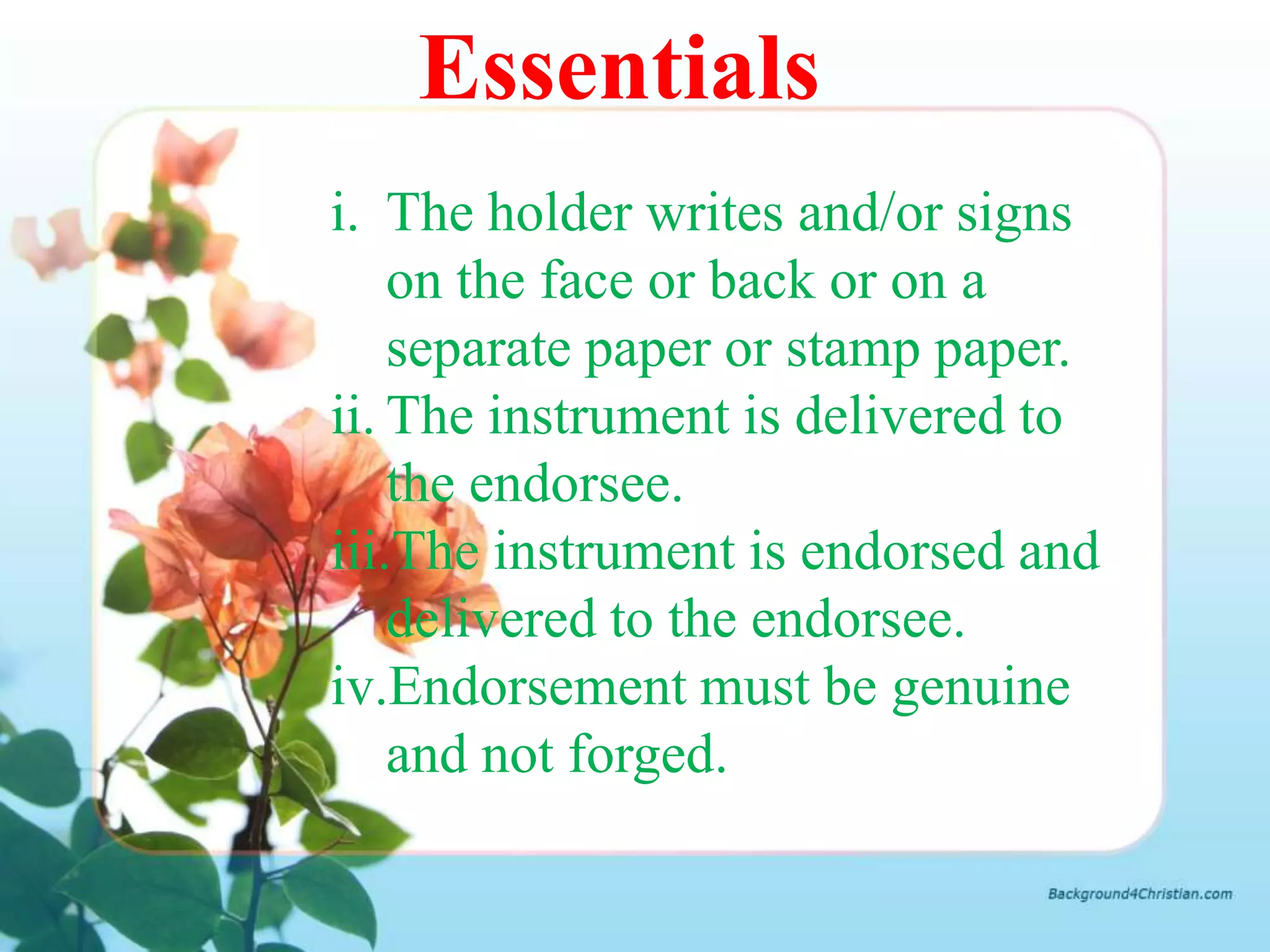 Essentials
i. The holder writes and/or signs
    on the face or back or on a
    separate paper or stamp paper.
ii. The instrument is delivered to
    the endorsee.
iii.The instrument is endorsed and
    delivered to the endorsee.
iv.Endorsement must be genuine
    and not forged.
 