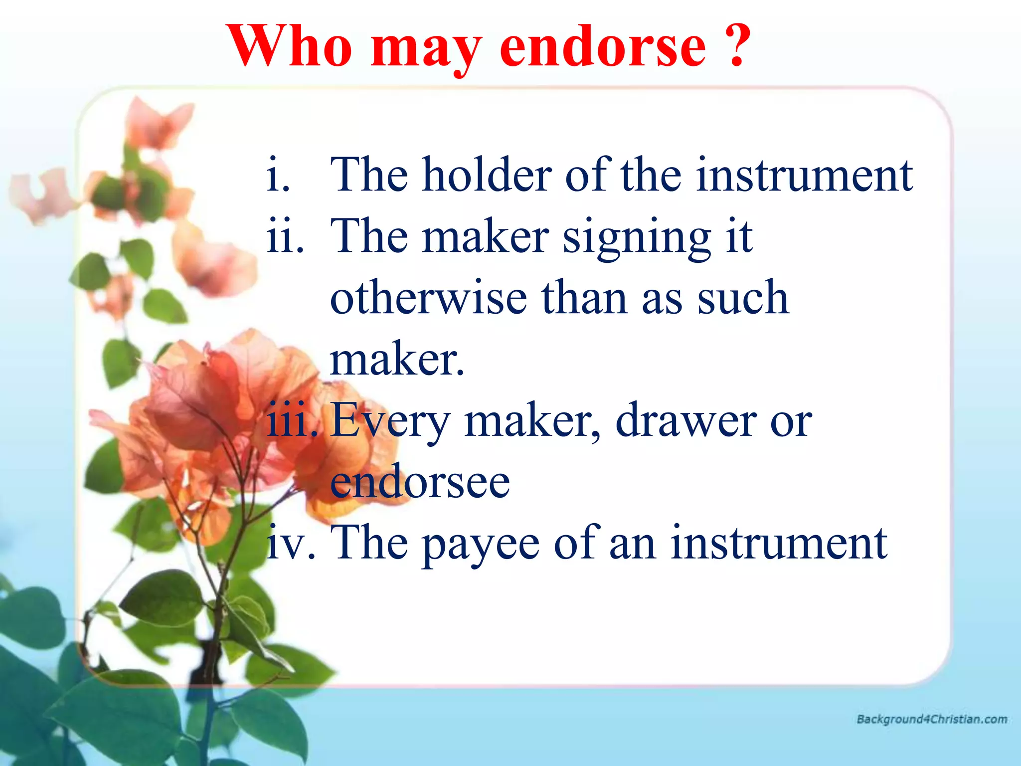 Who may endorse ?

 i. The holder of the instrument
 ii. The maker signing it
      otherwise than as such
      maker.
 iii. Every maker, drawer or
      endorsee
 iv. The payee of an instrument
 