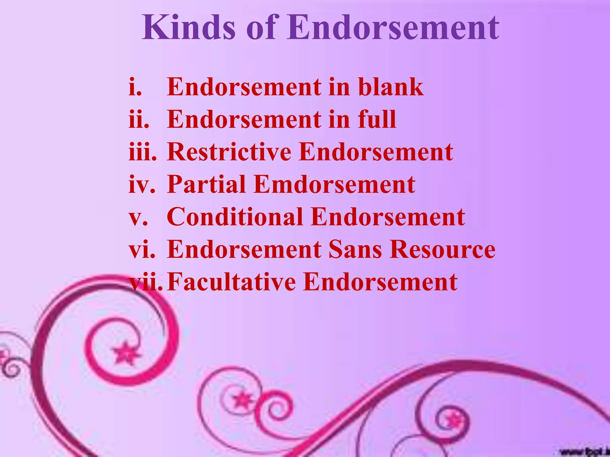 Kinds of Endorsement
i. Endorsement in blank
ii. Endorsement in full
iii. Restrictive Endorsement
iv. Partial Emdorsement
v. Conditional Endorsement
vi. Endorsement Sans Resource
vii.Facultative Endorsement
 