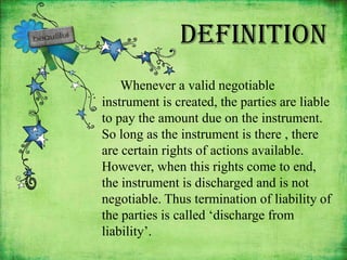 Definition
    Whenever a valid negotiable
instrument is created, the parties are liable
to pay the amount due on the instrument.
So long as the instrument is there , there
are certain rights of actions available.
However, when this rights come to end,
the instrument is discharged and is not
negotiable. Thus termination of liability of
the parties is called ‘discharge from
liability’.
 