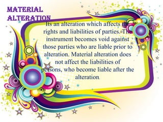 Material
Alteration
         Its an alteration which affects the
        rights and liabilities of parties. The
         instrument becomes void against
       those parties who are liable prior to
        alteration. Material alteration does
              not affect the liabilities of
       persons, who become liable after the
                      alteration.
 