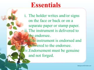 Essentials
i. The holder writes and/or signs
    on the face or back or on a
    separate paper or stamp paper.
ii. The instrument is delivered to
    the endorsee.
iii.The instrument is endorsed and
    delivered to the endorsee.
iv.Endorsement must be genuine
    and not forged.
 