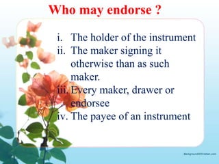 Who may endorse ?

 i. The holder of the instrument
 ii. The maker signing it
      otherwise than as such
      maker.
 iii. Every maker, drawer or
      endorsee
 iv. The payee of an instrument
 