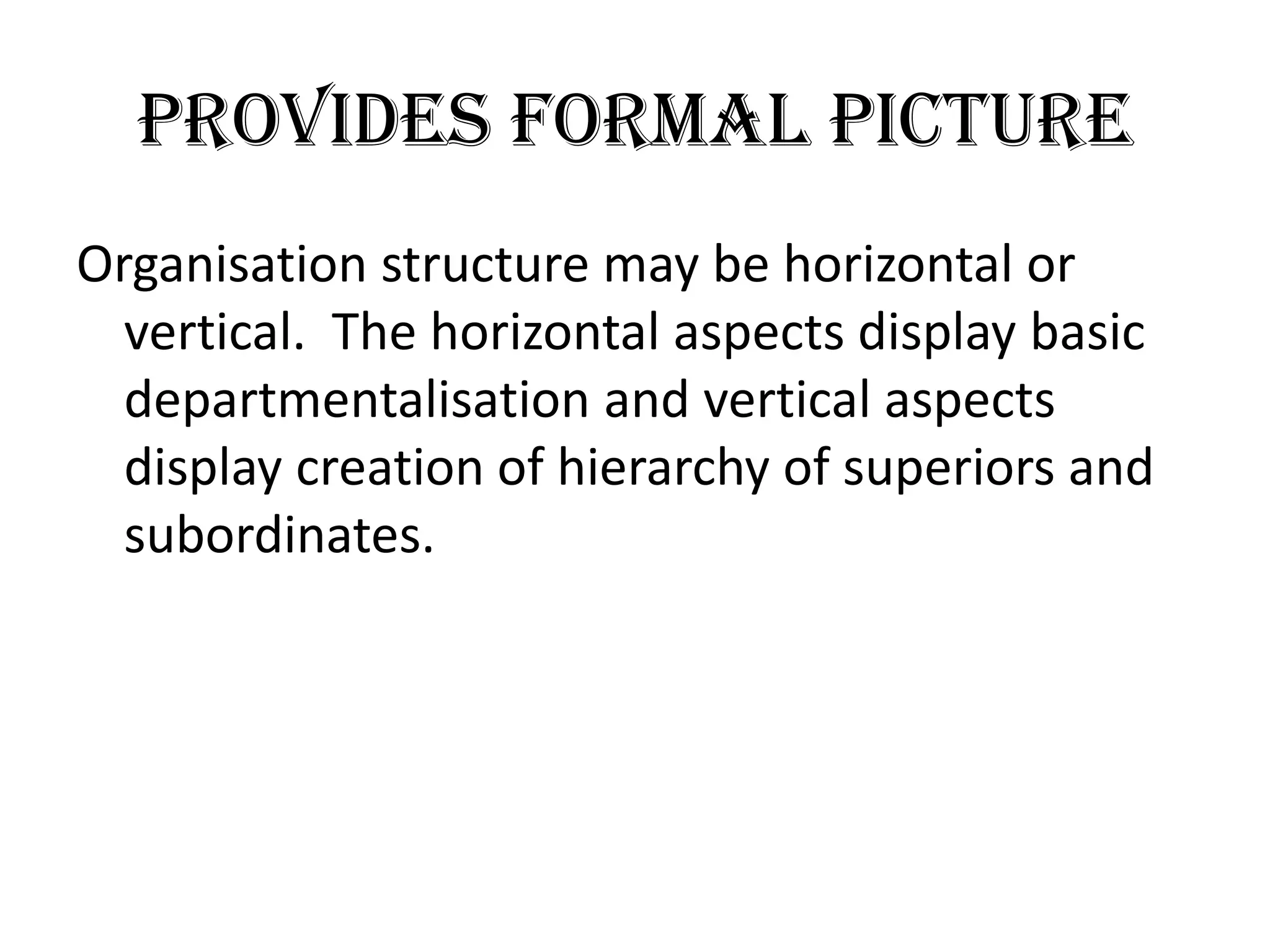Provides formal picture
Organisation structure may be horizontal or
  vertical. The horizontal aspects display basic
  departmentalisation and vertical aspects
  display creation of hierarchy of superiors and
  subordinates.
 