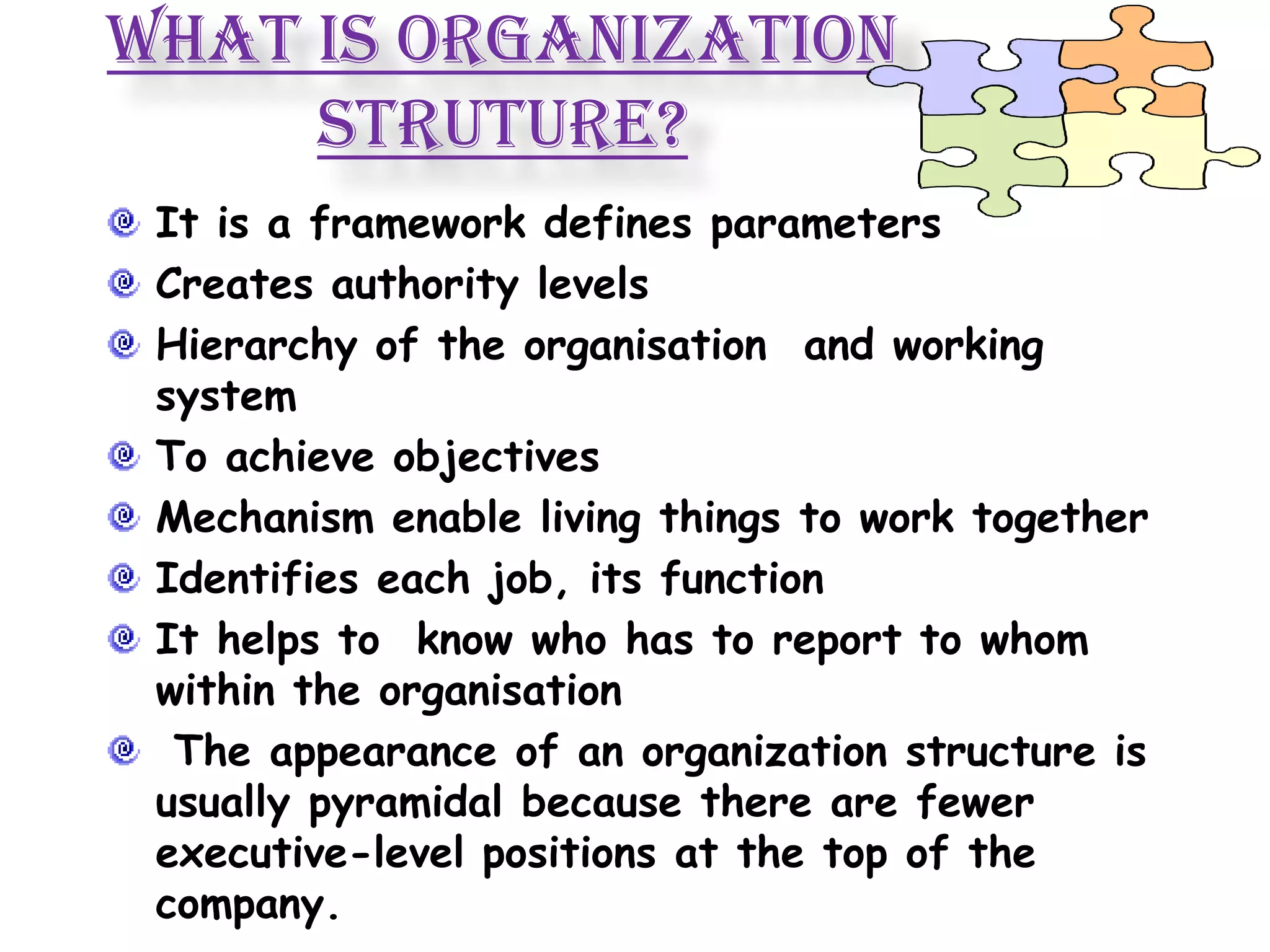 WHAT IS ORGANIZATION
     STRUTURE?
 It is a framework defines parameters
 Creates authority levels
 Hierarchy of the organisation and working
 system
 To achieve objectives
 Mechanism enable living things to work together
 Identifies each job, its function
 It helps to know who has to report to whom
 within the organisation
  The appearance of an organization structure is
 usually pyramidal because there are fewer
 executive-level positions at the top of the
 company.
 