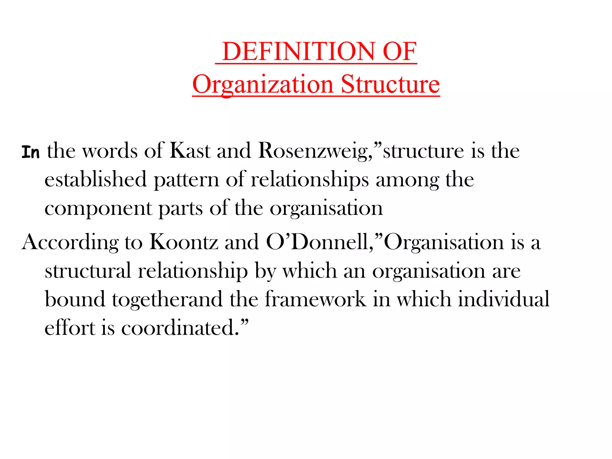 DEFINITION OF
                 Organization Structure

Inthe words of Kast and Rosenzweig,”structure is the
  established pattern of relationships among the
  component parts of the organisation
According to Koontz and O’Donnell,”Organisation is a
  structural relationship by which an organisation are
  bound togetherand the framework in which individual
  effort is coordinated.”
 