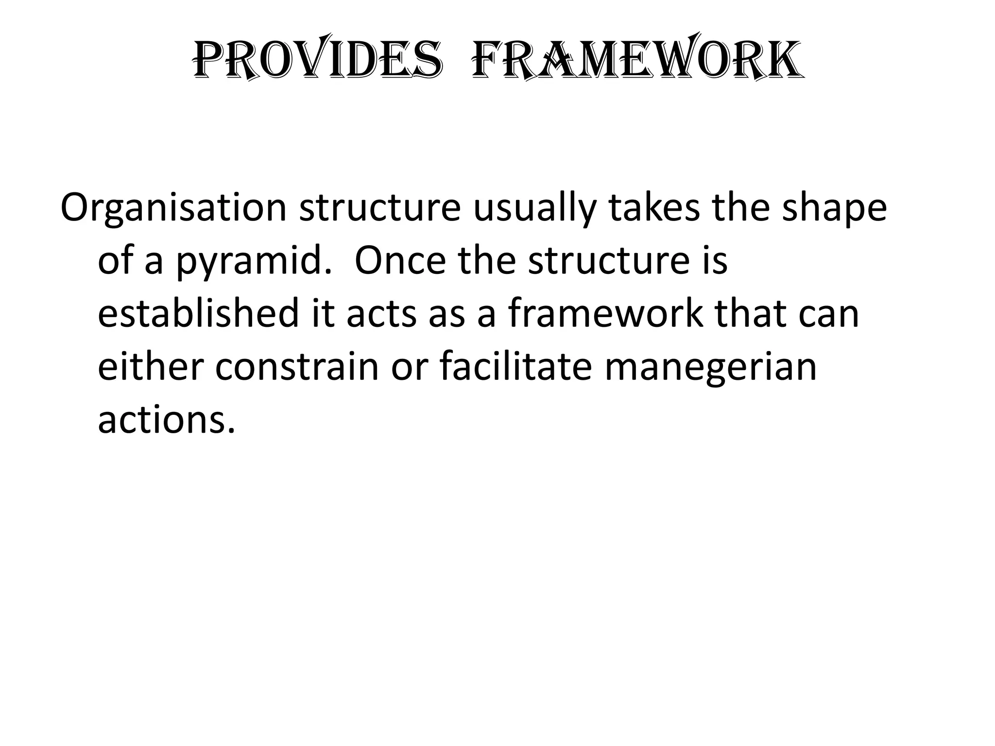 Provides Framework

Organisation structure usually takes the shape
  of a pyramid. Once the structure is
  established it acts as a framework that can
  either constrain or facilitate manegerian
  actions.
 