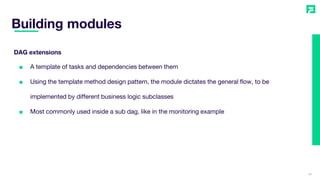 Building modules
26
■ A template of tasks and dependencies between them
■ Using the template method design pattern, the module dictates the general flow, to be
implemented by different business logic subclasses
■ Most commonly used inside a sub dag, like in the monitoring example
DAG extensions
 