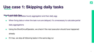 Use case 1: Skipping daily tasks
31
■ Each hour calculates hourly aggregation and than daily agg
■ When fixing data or when the task runs are delayed, it’s unnecessary to calculate partial
daily aggregations
■ Using the ShortCircuitOperator, we check if the next execution should have happened
already
■ If it has, we skip all following tasks in the same dag run
Hourly and daily flow
 