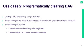36
■ Creating a DAG for executing a single day’s flow
■ The scheduling for the above DAG would occur by another DAG (and not the Airflow’s scheduler)
■ The scheduling DAG would:
○ Create a new run for each day in the target DAG
○ Clear the target DAG runs for the previous 14 days
Use case 2: Programatically clearing DAG
 