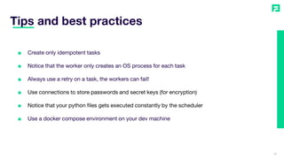 Tips and best practices
39
■ Create only idempotent tasks
■ Notice that the worker only creates an OS process for each task
■ Always use a retry on a task, the workers can fail!
■ Use connections to store passwords and secret keys (for encryption)
■ Notice that your python files gets executed constantly by the scheduler
■ Use a docker compose environment on your dev machine
 