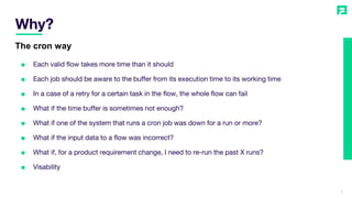 Why?
5
The cron way
■ Each valid flow takes more time than it should
■ Each job should be aware to the buffer from its execution time to its working time
■ In a case of a retry for a certain task in the flow, the whole flow can fail
■ What if the time buffer is sometimes not enough?
■ What if one of the system that runs a cron job was down for a run or more?
■ What if the input data to a flow was incorrect?
■ What if, for a product requirement change, I need to re-run the past X runs?
■ Visability
 