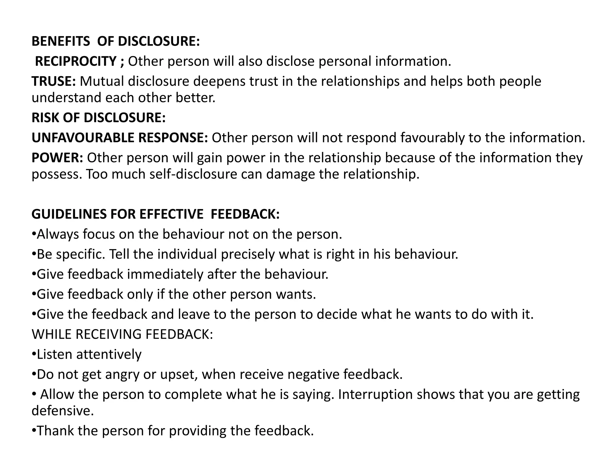 BENEFITS OF DISCLOSURE:
RECIPROCITY ; Other person will also disclose personal information.
TRUSE: Mutual disclosure deepens trust in the relationships and helps both people
understand each other better.
RISK OF DISCLOSURE:
UNFAVOURABLE RESPONSE: Other person will not respond favourably to the information.
POWER: Other person will gain power in the relationship because of the information they
possess. Too much self-disclosure can damage the relationship.
GUIDELINES FOR EFFECTIVE FEEDBACK:
•Always focus on the behaviour not on the person.
•Be specific. Tell the individual precisely what is right in his behaviour.
•Give feedback immediately after the behaviour.
•Give feedback only if the other person wants.
•Give the feedback and leave to the person to decide what he wants to do with it.
WHILE RECEIVING FEEDBACK:
•Listen attentively
•Do not get angry or upset, when receive negative feedback.
• Allow the person to complete what he is saying. Interruption shows that you are getting
defensive.
•Thank the person for providing the feedback.
 