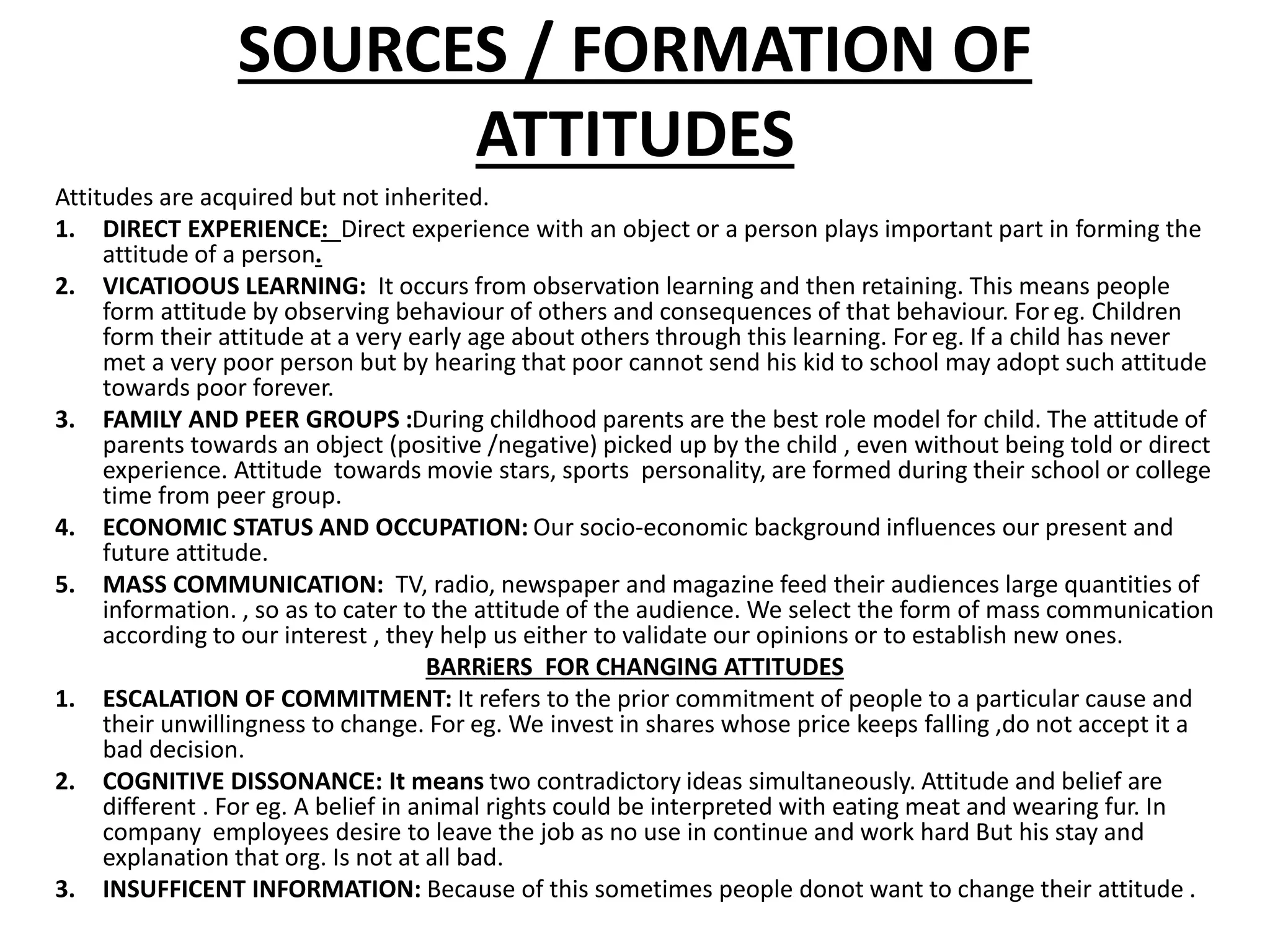 SOURCES / FORMATION OF
ATTITUDES
Attitudes are acquired but not inherited.
1. DIRECT EXPERIENCE: Direct experience with an object or a person plays important part in forming the
attitude of a person.
2. VICATIOOUS LEARNING: It occurs from observation learning and then retaining. This means people
form attitude by observing behaviour of others and consequences of that behaviour. For eg. Children
form their attitude at a very early age about others through this learning. For eg. If a child has never
met a very poor person but by hearing that poor cannot send his kid to school may adopt such attitude
towards poor forever.
3. FAMILY AND PEER GROUPS :During childhood parents are the best role model for child. The attitude of
parents towards an object (positive /negative) picked up by the child , even without being told or direct
experience. Attitude towards movie stars, sports personality, are formed during their school or college
time from peer group.
4. ECONOMIC STATUS AND OCCUPATION: Our socio-economic background influences our present and
future attitude.
5. MASS COMMUNICATION: TV, radio, newspaper and magazine feed their audiences large quantities of
information. , so as to cater to the attitude of the audience. We select the form of mass communication
according to our interest , they help us either to validate our opinions or to establish new ones.
BARRiERS FOR CHANGING ATTITUDES
1. ESCALATION OF COMMITMENT: It refers to the prior commitment of people to a particular cause and
their unwillingness to change. For eg. We invest in shares whose price keeps falling ,do not accept it a
bad decision.
2. COGNITIVE DISSONANCE: It means two contradictory ideas simultaneously. Attitude and belief are
different . For eg. A belief in animal rights could be interpreted with eating meat and wearing fur. In
company employees desire to leave the job as no use in continue and work hard But his stay and
explanation that org. Is not at all bad.
3. INSUFFICENT INFORMATION: Because of this sometimes people donot want to change their attitude .
 