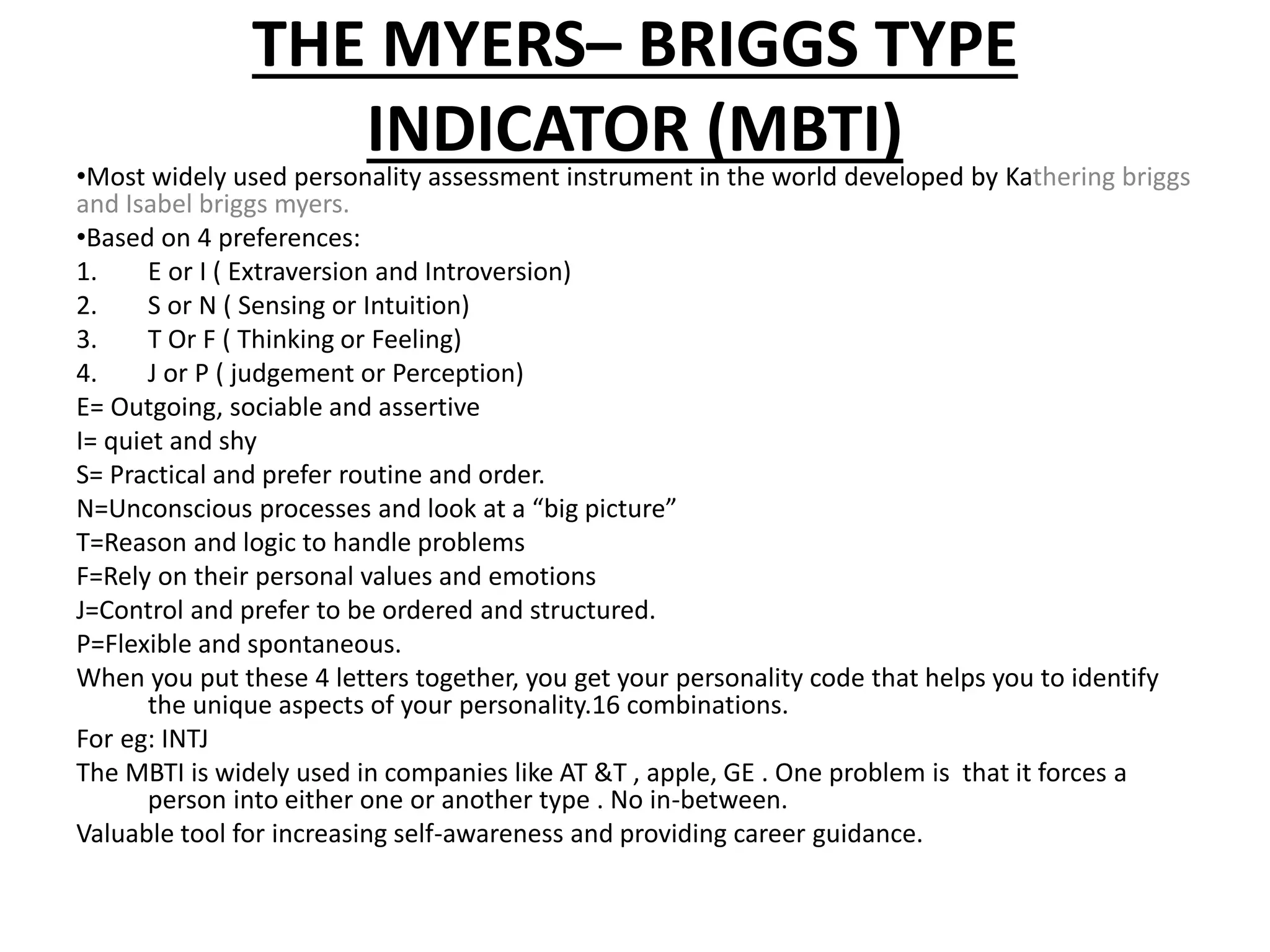 THE MYERS– BRIGGS TYPE
INDICATOR (MBTI)•Most widely used personality assessment instrument in the world developed by Kathering briggs
and Isabel briggs myers.
•Based on 4 preferences:
1. E or I ( Extraversion and Introversion)
2. S or N ( Sensing or Intuition)
3. T Or F ( Thinking or Feeling)
4. J or P ( judgement or Perception)
E= Outgoing, sociable and assertive
I= quiet and shy
S= Practical and prefer routine and order.
N=Unconscious processes and look at a “big picture”
T=Reason and logic to handle problems
F=Rely on their personal values and emotions
J=Control and prefer to be ordered and structured.
P=Flexible and spontaneous.
When you put these 4 letters together, you get your personality code that helps you to identify
the unique aspects of your personality.16 combinations.
For eg: INTJ
The MBTI is widely used in companies like AT &T , apple, GE . One problem is that it forces a
person into either one or another type . No in-between.
Valuable tool for increasing self-awareness and providing career guidance.
 