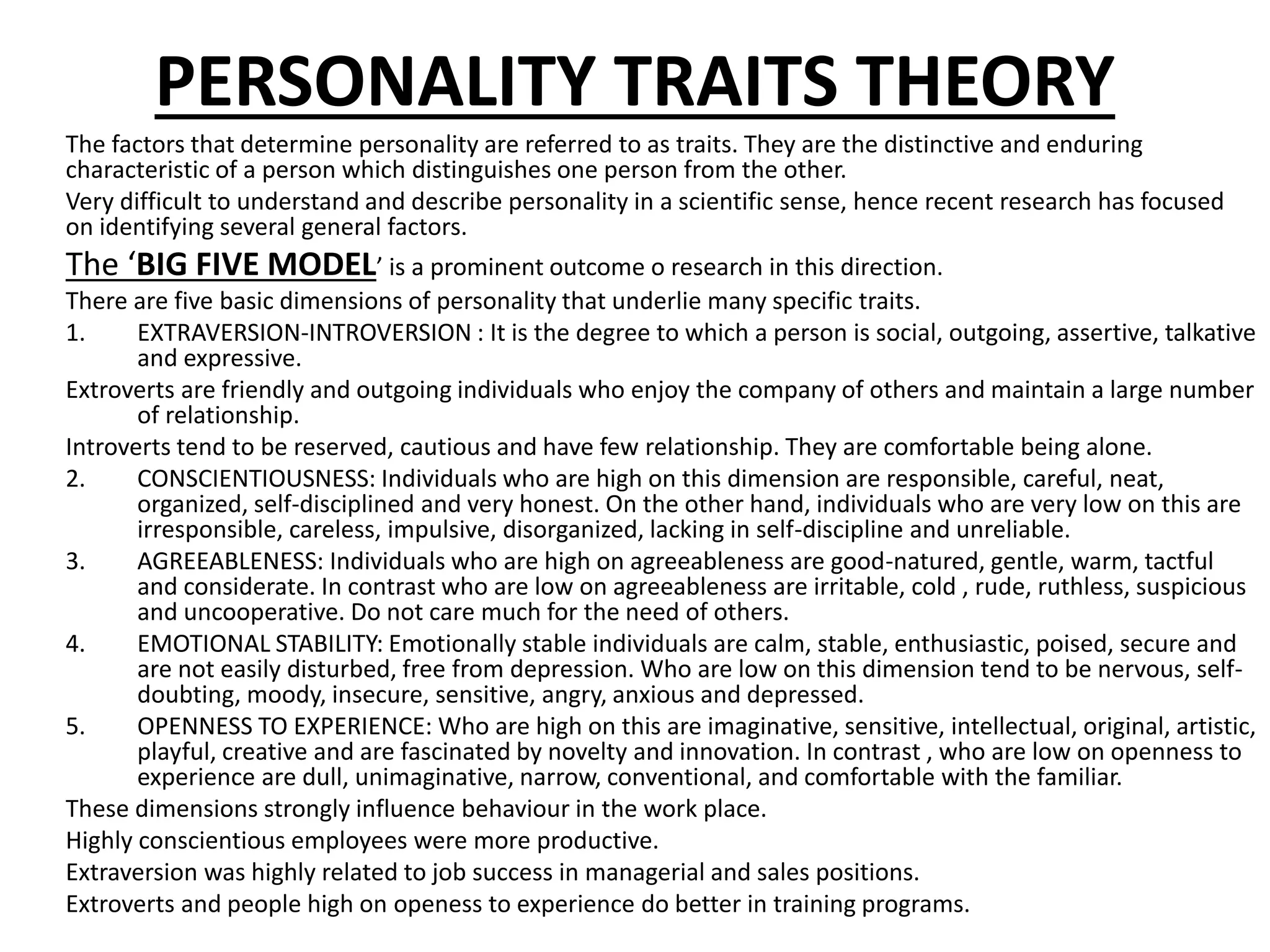PERSONALITY TRAITS THEORY
The factors that determine personality are referred to as traits. They are the distinctive and enduring
characteristic of a person which distinguishes one person from the other.
Very difficult to understand and describe personality in a scientific sense, hence recent research has focused
on identifying several general factors.
The ‘BIG FIVE MODEL’ is a prominent outcome o research in this direction.
There are five basic dimensions of personality that underlie many specific traits.
1. EXTRAVERSION-INTROVERSION : It is the degree to which a person is social, outgoing, assertive, talkative
and expressive.
Extroverts are friendly and outgoing individuals who enjoy the company of others and maintain a large number
of relationship.
Introverts tend to be reserved, cautious and have few relationship. They are comfortable being alone.
2. CONSCIENTIOUSNESS: Individuals who are high on this dimension are responsible, careful, neat,
organized, self-disciplined and very honest. On the other hand, individuals who are very low on this are
irresponsible, careless, impulsive, disorganized, lacking in self-discipline and unreliable.
3. AGREEABLENESS: Individuals who are high on agreeableness are good-natured, gentle, warm, tactful
and considerate. In contrast who are low on agreeableness are irritable, cold , rude, ruthless, suspicious
and uncooperative. Do not care much for the need of others.
4. EMOTIONAL STABILITY: Emotionally stable individuals are calm, stable, enthusiastic, poised, secure and
are not easily disturbed, free from depression. Who are low on this dimension tend to be nervous, self-
doubting, moody, insecure, sensitive, angry, anxious and depressed.
5. OPENNESS TO EXPERIENCE: Who are high on this are imaginative, sensitive, intellectual, original, artistic,
playful, creative and are fascinated by novelty and innovation. In contrast , who are low on openness to
experience are dull, unimaginative, narrow, conventional, and comfortable with the familiar.
These dimensions strongly influence behaviour in the work place.
Highly conscientious employees were more productive.
Extraversion was highly related to job success in managerial and sales positions.
Extroverts and people high on openess to experience do better in training programs.
 
