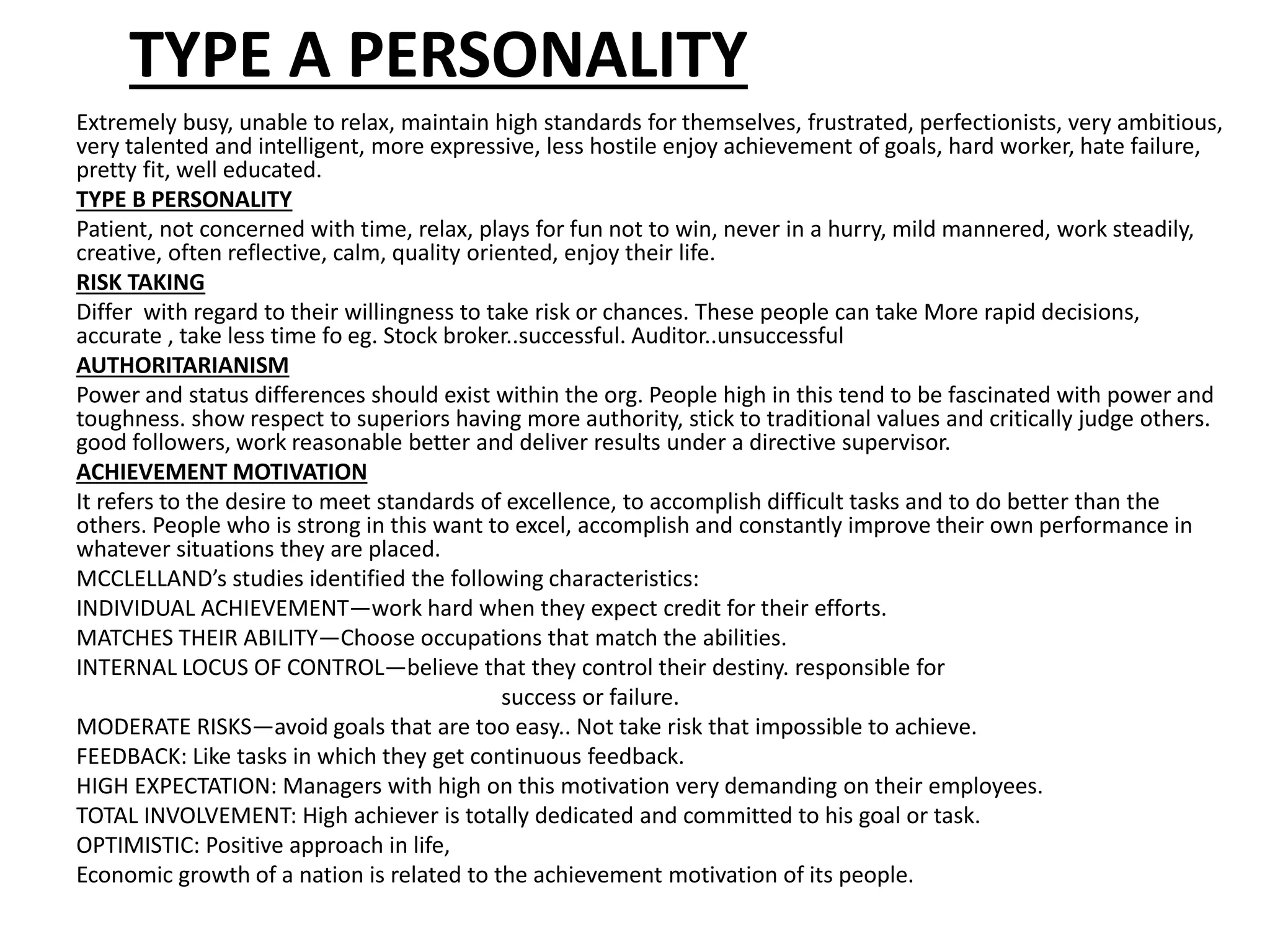 TYPE A PERSONALITY
Extremely busy, unable to relax, maintain high standards for themselves, frustrated, perfectionists, very ambitious,
very talented and intelligent, more expressive, less hostile enjoy achievement of goals, hard worker, hate failure,
pretty fit, well educated.
TYPE B PERSONALITY
Patient, not concerned with time, relax, plays for fun not to win, never in a hurry, mild mannered, work steadily,
creative, often reflective, calm, quality oriented, enjoy their life.
RISK TAKING
Differ with regard to their willingness to take risk or chances. These people can take More rapid decisions,
accurate , take less time fo eg. Stock broker..successful. Auditor..unsuccessful
AUTHORITARIANISM
Power and status differences should exist within the org. People high in this tend to be fascinated with power and
toughness. show respect to superiors having more authority, stick to traditional values and critically judge others.
good followers, work reasonable better and deliver results under a directive supervisor.
ACHIEVEMENT MOTIVATION
It refers to the desire to meet standards of excellence, to accomplish difficult tasks and to do better than the
others. People who is strong in this want to excel, accomplish and constantly improve their own performance in
whatever situations they are placed.
MCCLELLAND’s studies identified the following characteristics:
INDIVIDUAL ACHIEVEMENT—work hard when they expect credit for their efforts.
MATCHES THEIR ABILITY—Choose occupations that match the abilities.
INTERNAL LOCUS OF CONTROL—believe that they control their destiny. responsible for
success or failure.
MODERATE RISKS—avoid goals that are too easy.. Not take risk that impossible to achieve.
FEEDBACK: Like tasks in which they get continuous feedback.
HIGH EXPECTATION: Managers with high on this motivation very demanding on their employees.
TOTAL INVOLVEMENT: High achiever is totally dedicated and committed to his goal or task.
OPTIMISTIC: Positive approach in life,
Economic growth of a nation is related to the achievement motivation of its people.
 