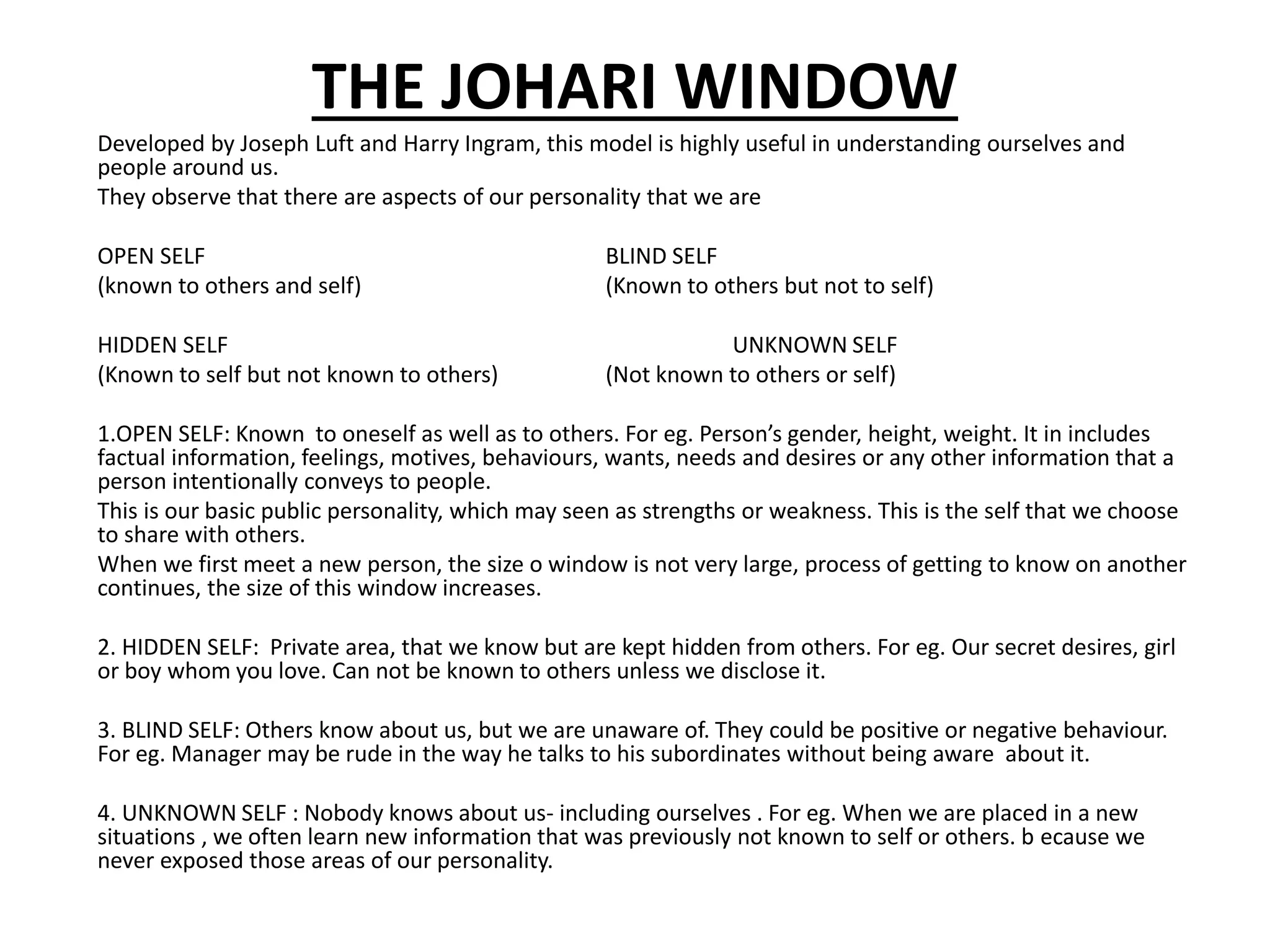 THE JOHARI WINDOW
Developed by Joseph Luft and Harry Ingram, this model is highly useful in understanding ourselves and
people around us.
They observe that there are aspects of our personality that we are
OPEN SELF BLIND SELF
(known to others and self) (Known to others but not to self)
HIDDEN SELF UNKNOWN SELF
(Known to self but not known to others) (Not known to others or self)
1.OPEN SELF: Known to oneself as well as to others. For eg. Person’s gender, height, weight. It in includes
factual information, feelings, motives, behaviours, wants, needs and desires or any other information that a
person intentionally conveys to people.
This is our basic public personality, which may seen as strengths or weakness. This is the self that we choose
to share with others.
When we first meet a new person, the size o window is not very large, process of getting to know on another
continues, the size of this window increases.
2. HIDDEN SELF: Private area, that we know but are kept hidden from others. For eg. Our secret desires, girl
or boy whom you love. Can not be known to others unless we disclose it.
3. BLIND SELF: Others know about us, but we are unaware of. They could be positive or negative behaviour.
For eg. Manager may be rude in the way he talks to his subordinates without being aware about it.
4. UNKNOWN SELF : Nobody knows about us- including ourselves . For eg. When we are placed in a new
situations , we often learn new information that was previously not known to self or others. b ecause we
never exposed those areas of our personality.
 