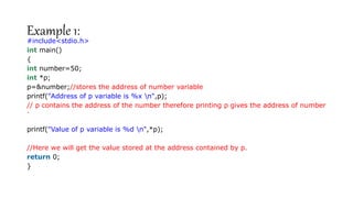 Example 1:
#include<stdio.h>
int main()
{
int number=50;
int *p;
p=&number;//stores the address of number variable
printf("Address of p variable is %x n",p);
// p contains the address of the number therefore printing p gives the address of number
.
printf("Value of p variable is %d n",*p);
//Here we will get the value stored at the address contained by p.
return 0;
}
 