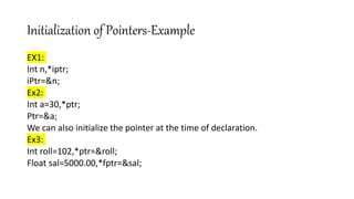 Initialization of Pointers-Example
EX1:
Int n,*iptr;
iPtr=&n;
Ex2:
Int a=30,*ptr;
Ptr=&a;
We can also initialize the pointer at the time of declaration.
Ex3:
Int roll=102,*ptr=&roll;
Float sal=5000.00,*fptr=&sal;
 