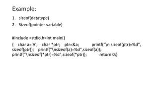 Example:
1. sizeof(datatype)
2. Sizeof(pointer variable)
#include <stdio.h>int main()
{ char a='A'; char *ptr; ptr=&a; printf("n sizeof(ptr)=%d",
sizeof(ptr)); printf("nsizeof(a)=%d",sizeof(a));
printf("nsizeof(*ptr)=%d",sizeof(*ptr)); return 0;}
 