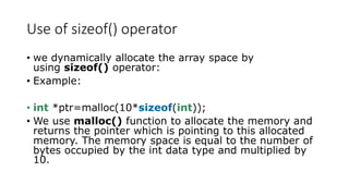 Use of sizeof() operator
• we dynamically allocate the array space by
using sizeof() operator:
• Example:
• int *ptr=malloc(10*sizeof(int));
• We use malloc() function to allocate the memory and
returns the pointer which is pointing to this allocated
memory. The memory space is equal to the number of
bytes occupied by the int data type and multiplied by
10.
 