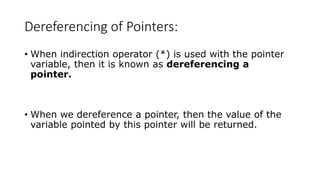 Dereferencing of Pointers:
• When indirection operator (*) is used with the pointer
variable, then it is known as dereferencing a
pointer.
• When we dereference a pointer, then the value of the
variable pointed by this pointer will be returned.
 