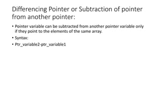 Differencing Pointer or Subtraction of pointer
from another pointer:
• Pointer variable can be subtracted from another pointer variable only
if they point to the elements of the same array.
• Syntax:
• Ptr_variable2-ptr_variable1
 