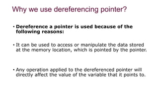 Why we use dereferencing pointer?
• Dereference a pointer is used because of the
following reasons:
• It can be used to access or manipulate the data stored
at the memory location, which is pointed by the pointer.
• Any operation applied to the dereferenced pointer will
directly affect the value of the variable that it points to.
 