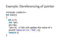 Example: Dereferencing of pointer
#include <stdio.h>
int main()
{
int x=9;
int *ptr;
ptr=&x;
*ptr=8; //*ptr will update the value of x
printf("value of x is : %d", x);
return 0;
}
 