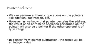Pointer Arithmetic
• We can perform arithmetic operations on the pointers
like addition, subtraction, etc.
• However, as we know that pointer contains the address,
the result of an arithmetic operation performed on the
pointer will also be a pointer if the other operand is of
type integer.
• In pointer-from-pointer subtraction, the result will be
an integer value.
 