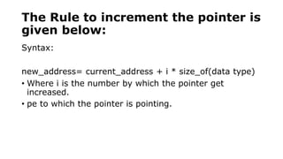 The Rule to increment the pointer is
given below:
Syntax:
new_address= current_address + i * size_of(data type)
• Where i is the number by which the pointer get
increased.
• pe to which the pointer is pointing.
 