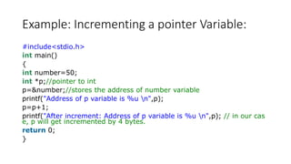 Example: Incrementing a pointer Variable:
#include<stdio.h>
int main()
{
int number=50;
int *p;//pointer to int
p=&number;//stores the address of number variable
printf("Address of p variable is %u n",p);
p=p+1;
printf("After increment: Address of p variable is %u n",p); // in our cas
e, p will get incremented by 4 bytes.
return 0;
}
 