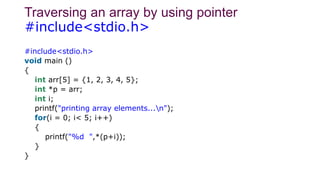 Traversing an array by using pointer
#include<stdio.h>
#include<stdio.h>
void main ()
{
int arr[5] = {1, 2, 3, 4, 5};
int *p = arr;
int i;
printf("printing array elements...n");
for(i = 0; i< 5; i++)
{
printf("%d ",*(p+i));
}
}
 